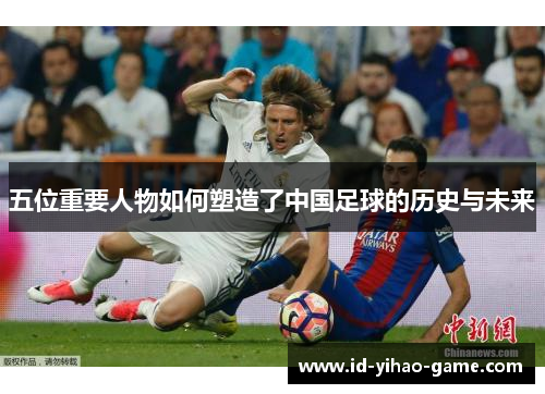 五位重要人物如何塑造了中国足球的历史与未来