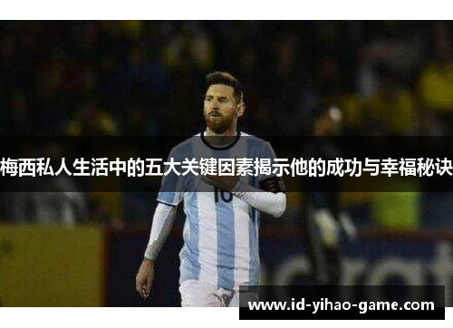 梅西私人生活中的五大关键因素揭示他的成功与幸福秘诀
