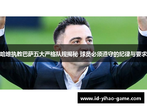 哈维执教巴萨五大严格队规揭秘 球员必须遵守的纪律与要求