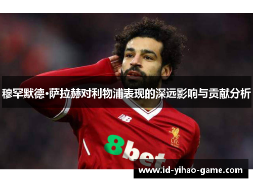 穆罕默德·萨拉赫对利物浦表现的深远影响与贡献分析