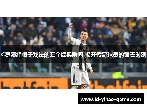 C罗演绎帽子戏法的五个经典瞬间 揭开传奇球员的锋芒时刻