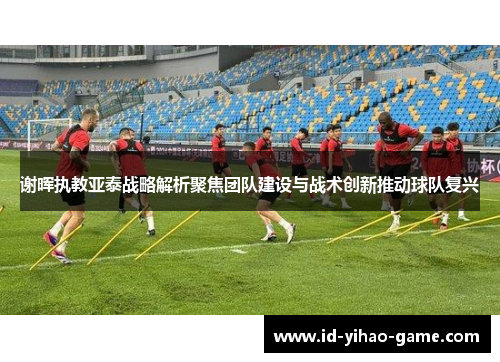 谢晖执教亚泰战略解析聚焦团队建设与战术创新推动球队复兴