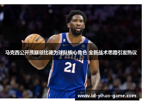 马克西公开质疑恩比德为球队核心角色 全新战术思路引发热议