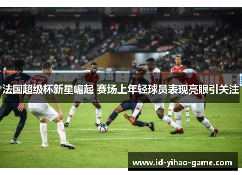 法国超级杯新星崛起 赛场上年轻球员表现亮眼引关注
