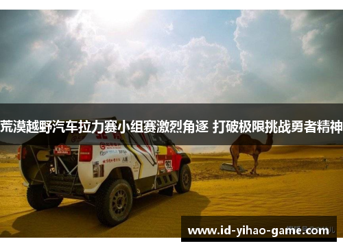 荒漠越野汽车拉力赛小组赛激烈角逐 打破极限挑战勇者精神
